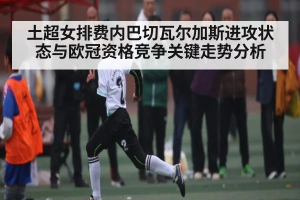土超女排费内巴切瓦尔加斯进攻状态与欧冠资格竞争关键走势分析