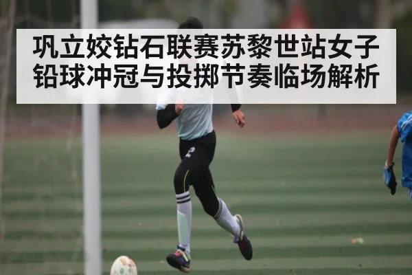 巩立姣钻石联赛苏黎世站女子铅球冲冠与投掷节奏临场解析