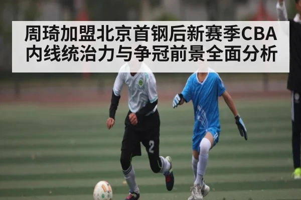 周琦加盟北京首钢后新赛季CBA内线统治力与争冠前景全面分析