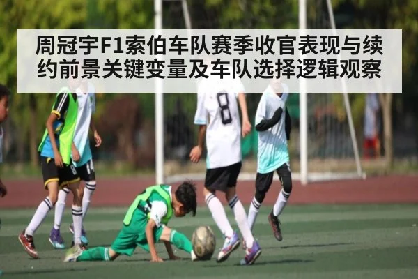 周冠宇F1索伯车队赛季收官表现与续约前景关键变量及车队选择逻辑观察